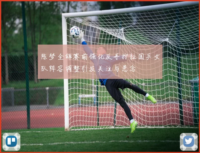 陈梦全锦赛前强化反手拧拉国乒女队阵容调整引发关注与悬念