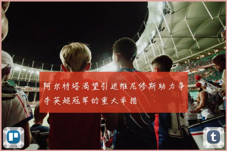 阿尔特塔渴望引进维尼修斯助力争夺英超冠军的重大举措