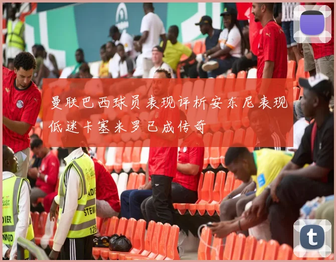 曼联巴西球员表现评析安东尼表现低迷卡塞米罗已成传奇
