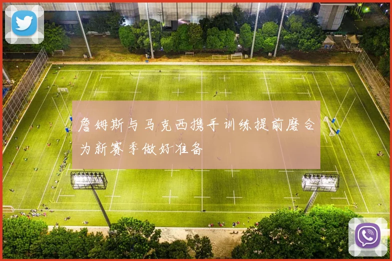 詹姆斯与马克西携手训练提前磨合为新赛季做好准备