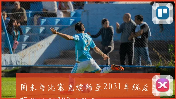 国米与比塞克续约至2031年税后年薪将达到300万欧元