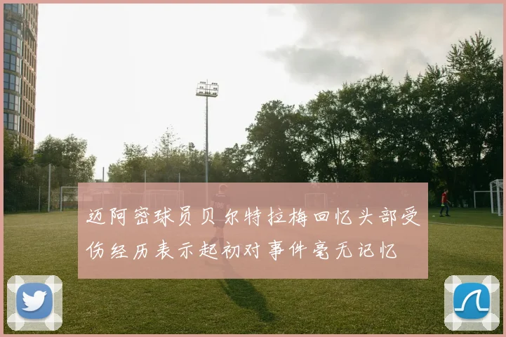迈阿密球员贝尔特拉梅回忆头部受伤经历表示起初对事件毫无记忆