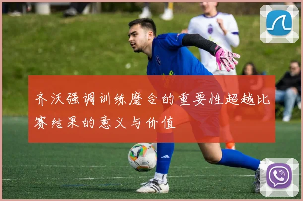 齐沃强调训练磨合的重要性超越比赛结果的意义与价值
