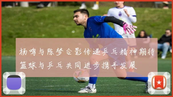杨鸣与陈梦合影传递乒乓精神期待篮球与乒乓共同进步携手发展