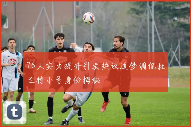 76人实力提升引发热议追梦调侃杜兰特小号身份揭秘