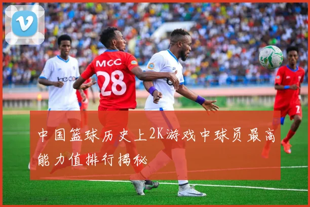 中国篮球历史上2K游戏中球员最高能力值排行揭秘