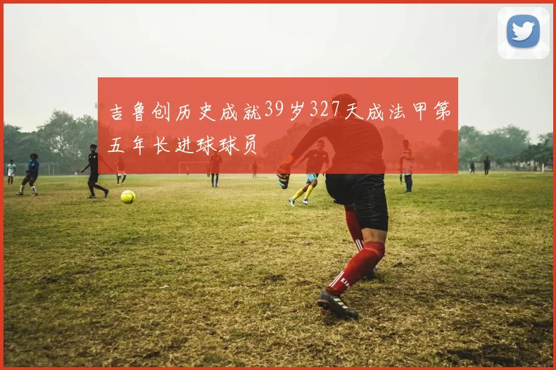 吉鲁创历史成就39岁327天成法甲第五年长进球球员