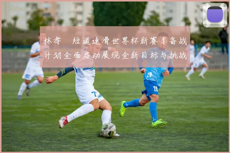 林孝埈短道速滑世界杯新赛季备战计划全面启动展现全新目标与挑战
