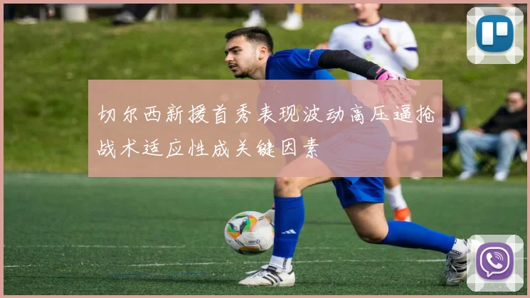 切尔西新援首秀表现波动高压逼抢战术适应性成关键因素