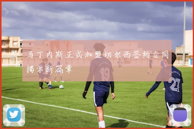 马丁内斯正式加盟切尔西签约合同揭示新篇章