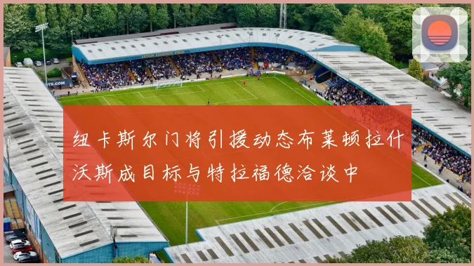 纽卡斯尔门将引援动态布莱顿拉什沃斯成目标与特拉福德洽谈中